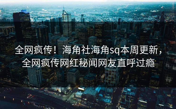 全网疯传！海角社海角sq本周更新，全网疯传网红秘闻网友直呼过瘾