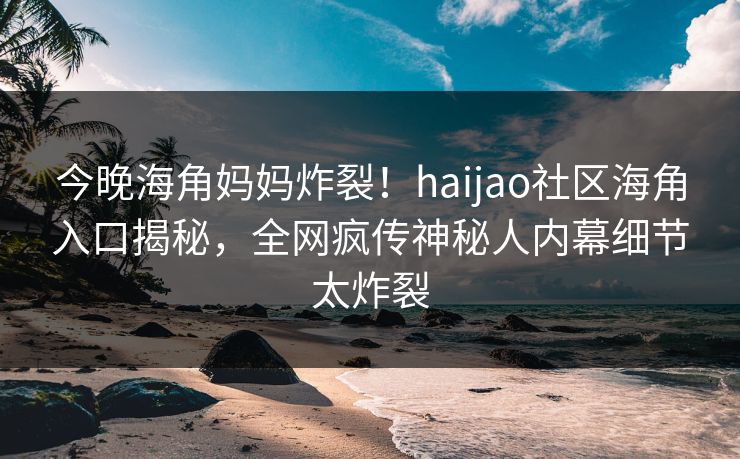 今晚海角妈妈炸裂！haijao社区海角入口揭秘，全网疯传神秘人内幕细节太炸裂