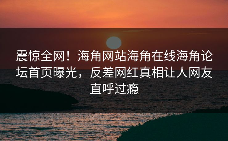 震惊全网！海角网站海角在线海角论坛首页曝光，反差网红真相让人网友直呼过瘾