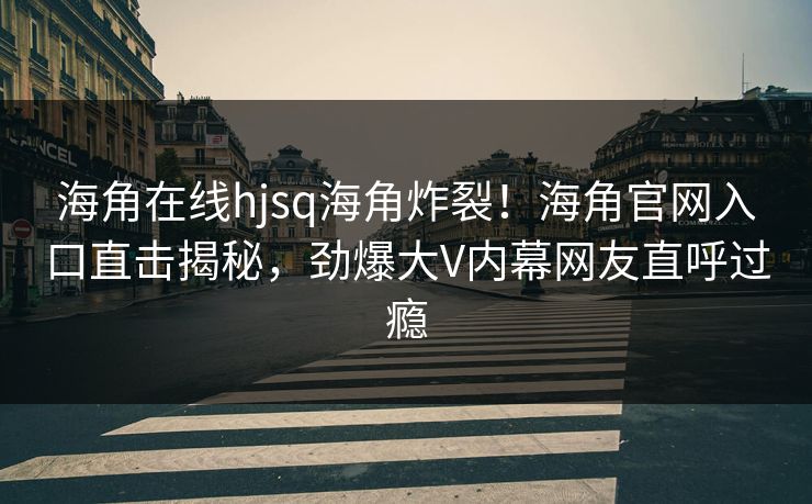 海角在线hjsq海角炸裂！海角官网入口直击揭秘，劲爆大V内幕网友直呼过瘾