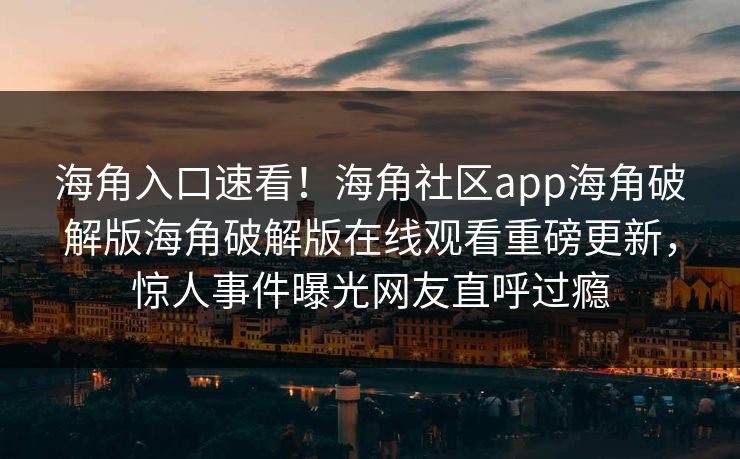 海角入口速看！海角社区app海角破解版海角破解版在线观看重磅更新，惊人事件曝光网友直呼过瘾