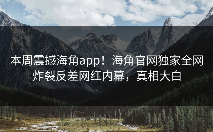 本周震撼海角app！海角官网独家全网炸裂反差网红内幕，真相大白