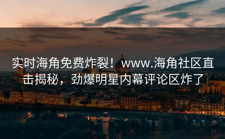 实时海角免费炸裂！www.海角社区直击揭秘，劲爆明星内幕评论区炸了