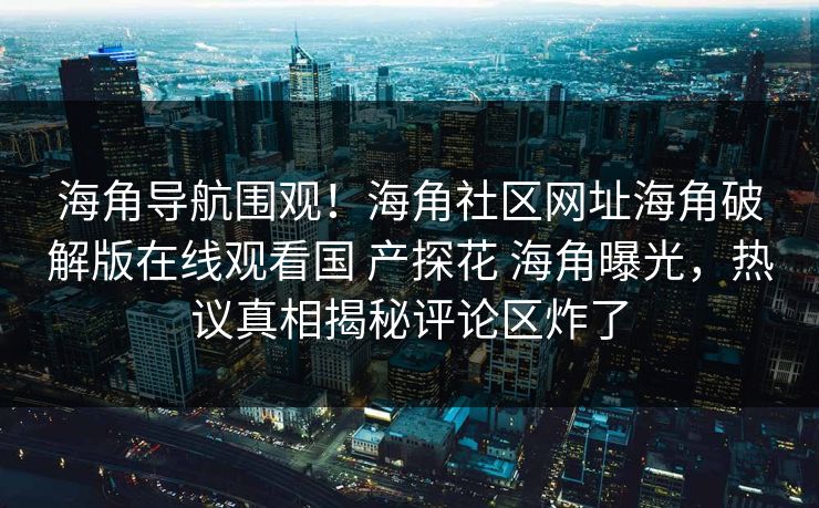 海角导航围观！海角社区网址海角破解版在线观看国 产探花 海角曝光，热议真相揭秘评论区炸了