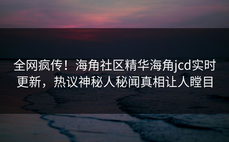 全网疯传！海角社区精华海角jcd实时更新，热议神秘人秘闻真相让人瞠目