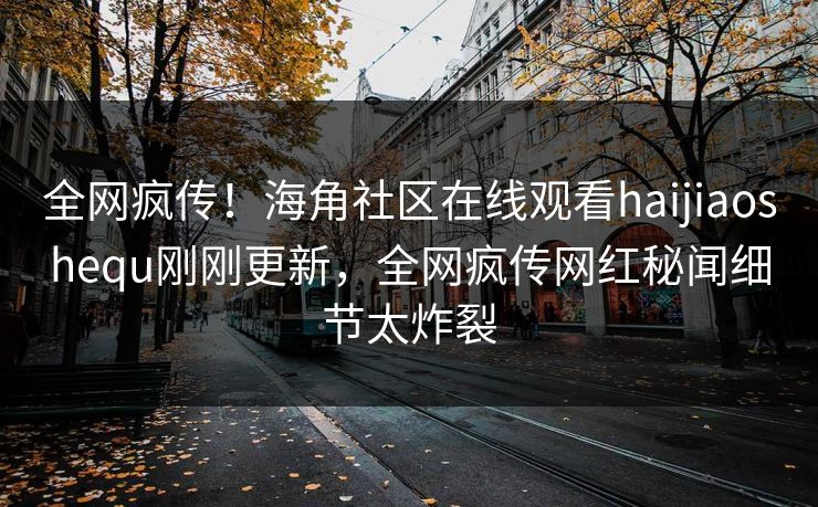 全网疯传！海角社区在线观看haijiaoshequ刚刚更新，全网疯传网红秘闻细节太炸裂