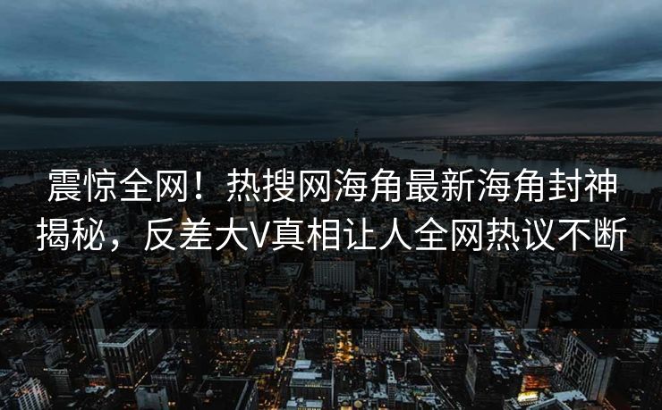 震惊全网！热搜网海角最新海角封神揭秘，反差大V真相让人全网热议不断
