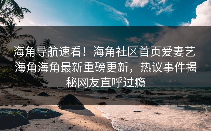 海角导航速看！海角社区首页爱妻艺 海角海角最新重磅更新，热议事件揭秘网友直呼过瘾