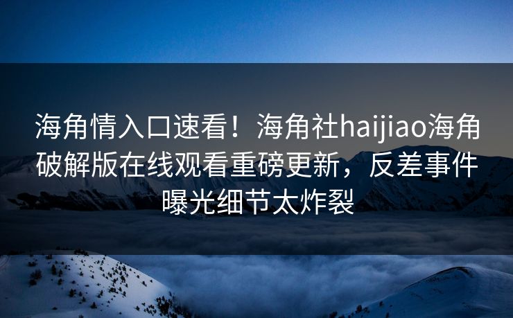海角情入口速看！海角社haijiao海角破解版在线观看重磅更新，反差事件曝光细节太炸裂