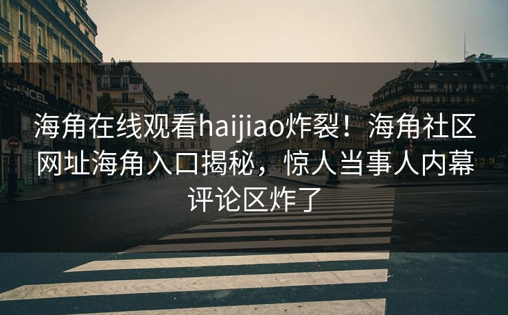 海角在线观看haijiao炸裂！海角社区网址海角入口揭秘，惊人当事人内幕评论区炸了