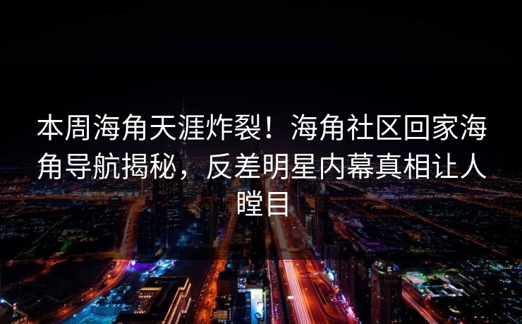 本周海角天涯炸裂！海角社区回家海角导航揭秘，反差明星内幕真相让人瞠目
