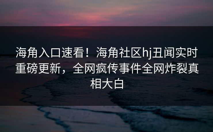 海角入口速看！海角社区hj丑闻实时重磅更新，全网疯传事件全网炸裂真相大白