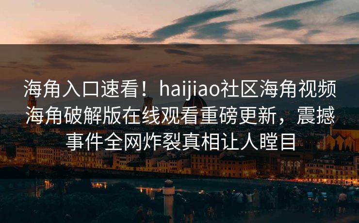海角入口速看！haijiao社区海角视频海角破解版在线观看重磅更新，震撼事件全网炸裂真相让人瞠目