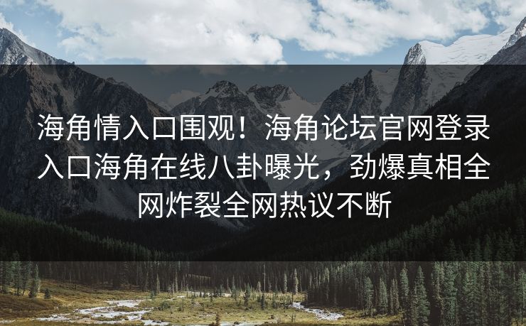 海角情入口围观！海角论坛官网登录入口海角在线八卦曝光，劲爆真相全网炸裂全网热议不断