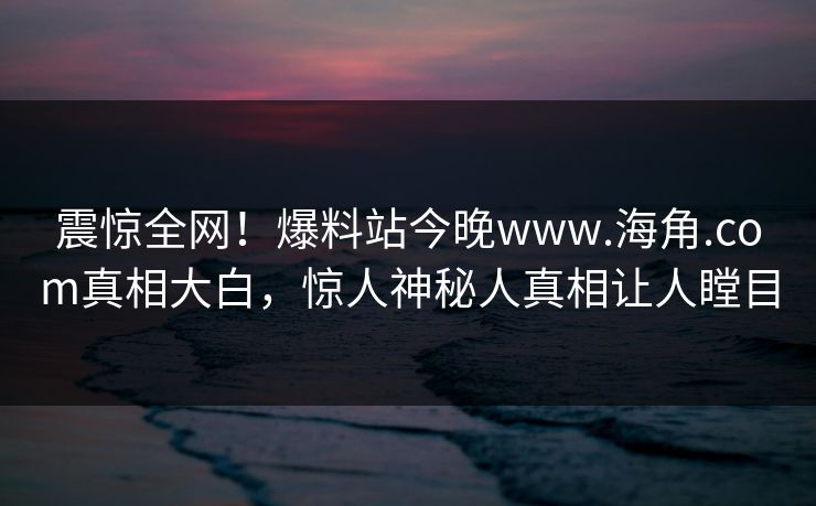 震惊全网！爆料站今晚www.海角.com真相大白，惊人神秘人真相让人瞠目