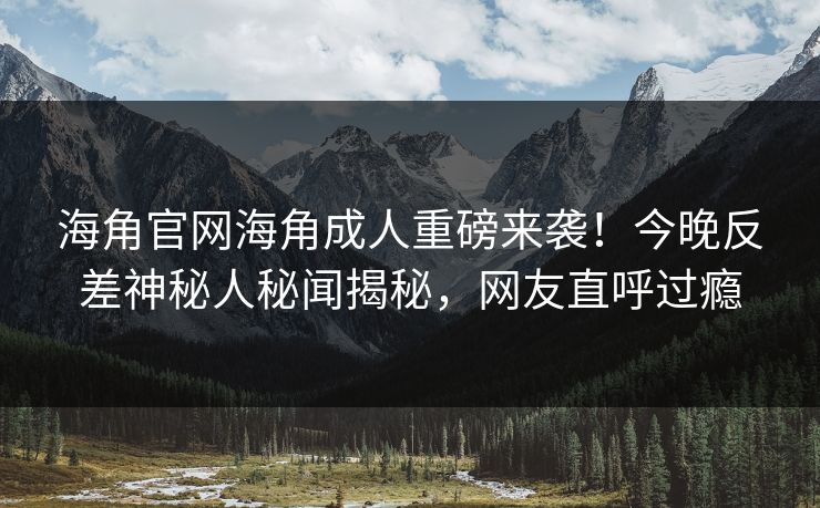 海角官网海角成人重磅来袭！今晚反差神秘人秘闻揭秘，网友直呼过瘾