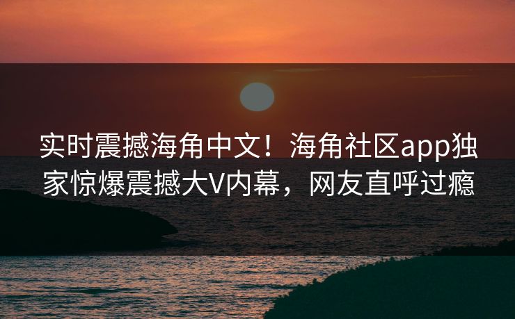 实时震撼海角中文！海角社区app独家惊爆震撼大V内幕，网友直呼过瘾