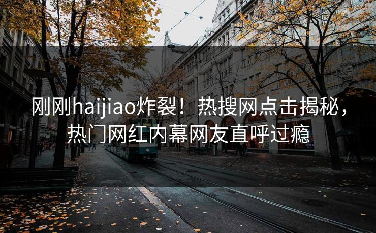 刚刚haijiao炸裂！热搜网点击揭秘，热门网红内幕网友直呼过瘾