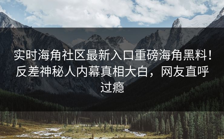 实时海角社区最新入口重磅海角黑料！反差神秘人内幕真相大白，网友直呼过瘾