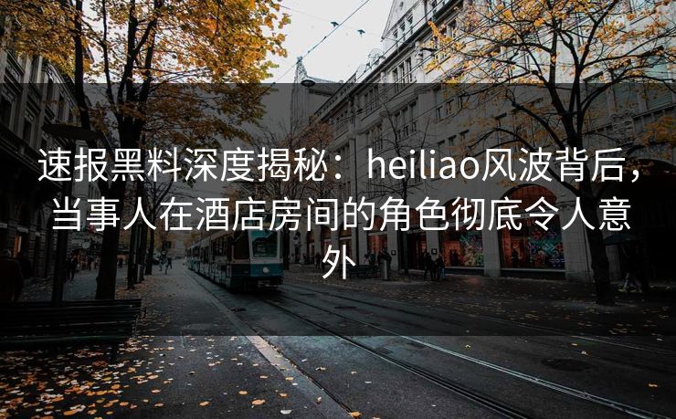 速报黑料深度揭秘：heiliao风波背后，当事人在酒店房间的角色彻底令人意外