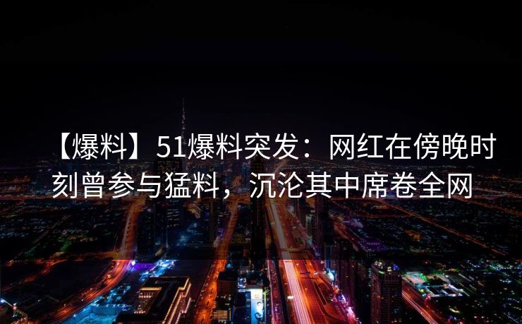【爆料】51爆料突发：网红在傍晚时刻曾参与猛料，沉沦其中席卷全网