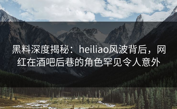 黑料深度揭秘：heiliao风波背后，网红在酒吧后巷的角色罕见令人意外