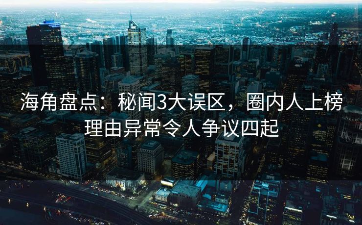 海角盘点：秘闻3大误区，圈内人上榜理由异常令人争议四起