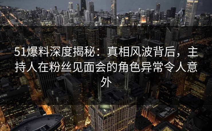 51爆料深度揭秘：真相风波背后，主持人在粉丝见面会的角色异常令人意外