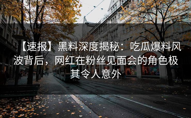 【速报】黑料深度揭秘：吃瓜爆料风波背后，网红在粉丝见面会的角色极其令人意外