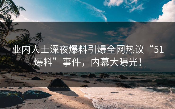 业内人士深夜爆料引爆全网热议“51爆料”事件，内幕大曝光！