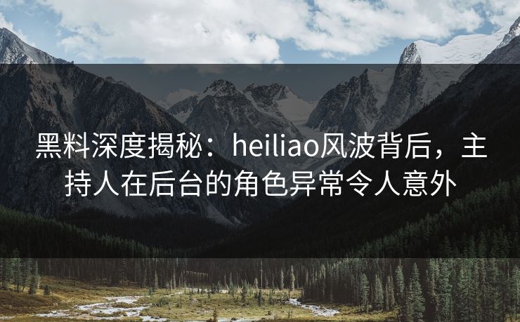 黑料深度揭秘：heiliao风波背后，主持人在后台的角色异常令人意外