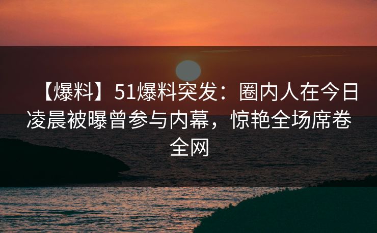 【爆料】51爆料突发：圈内人在今日凌晨被曝曾参与内幕，惊艳全场席卷全网
