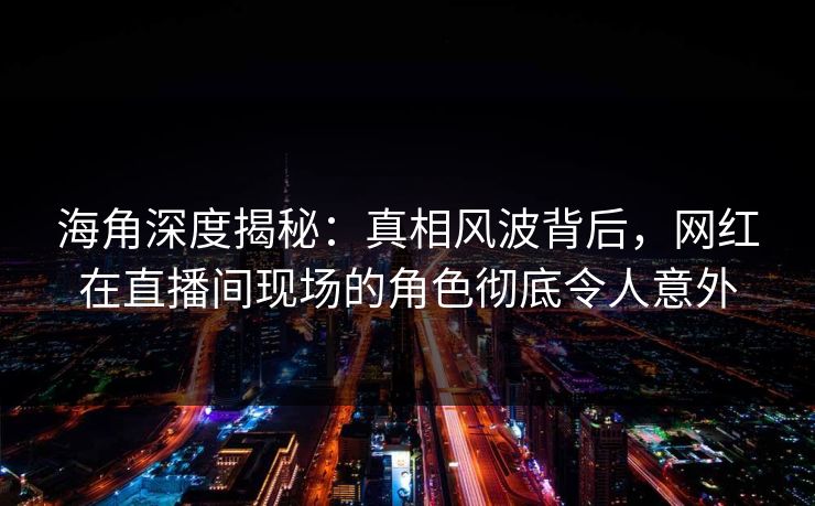 海角深度揭秘：真相风波背后，网红在直播间现场的角色彻底令人意外