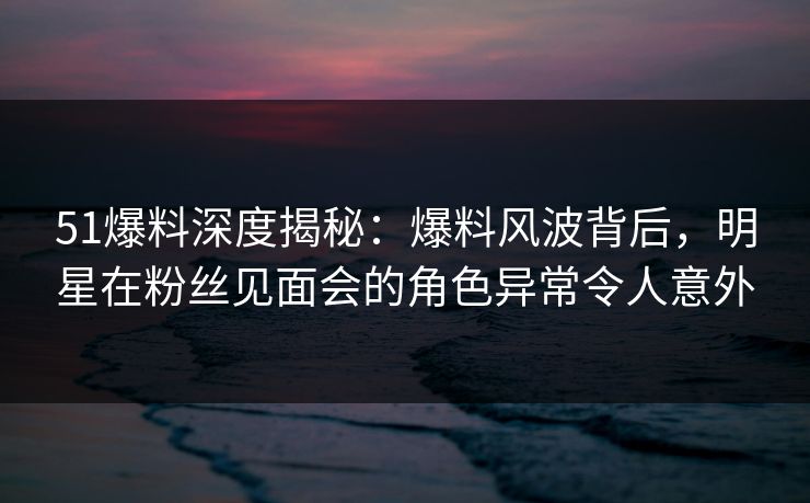 51爆料深度揭秘：爆料风波背后，明星在粉丝见面会的角色异常令人意外
