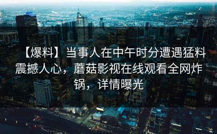 【爆料】当事人在中午时分遭遇猛料震撼人心，蘑菇影视在线观看全网炸锅，详情曝光
