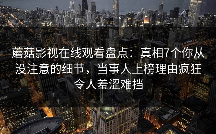 蘑菇影视在线观看盘点：真相7个你从没注意的细节，当事人上榜理由疯狂令人羞涩难挡