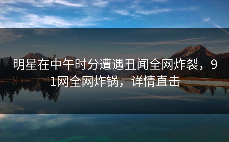 明星在中午时分遭遇丑闻全网炸裂，91网全网炸锅，详情直击