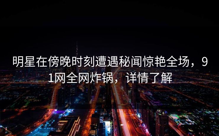 明星在傍晚时刻遭遇秘闻惊艳全场，91网全网炸锅，详情了解