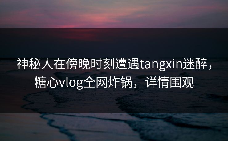 神秘人在傍晚时刻遭遇tangxin迷醉，糖心vlog全网炸锅，详情围观