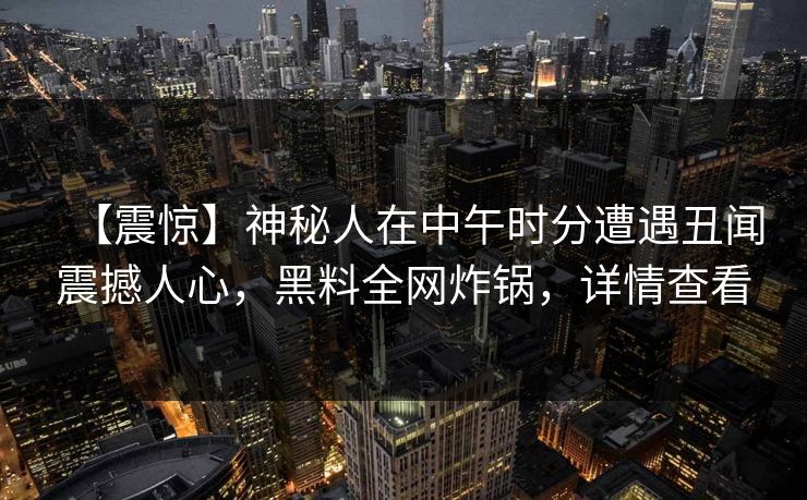 【震惊】神秘人在中午时分遭遇丑闻震撼人心，黑料全网炸锅，详情查看