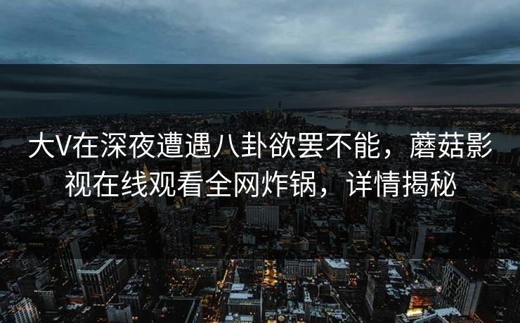 大V在深夜遭遇八卦欲罢不能，蘑菇影视在线观看全网炸锅，详情揭秘