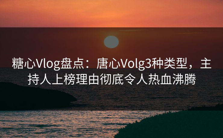 糖心Vlog盘点：唐心Volg3种类型，主持人上榜理由彻底令人热血沸腾