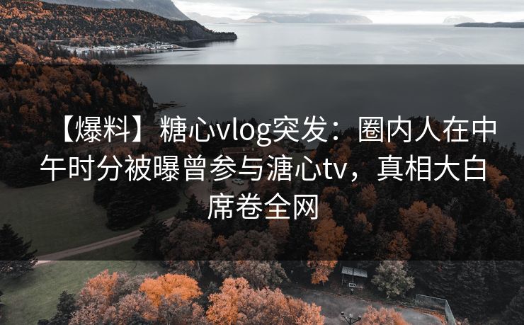 【爆料】糖心vlog突发：圈内人在中午时分被曝曾参与溏心tv，真相大白席卷全网