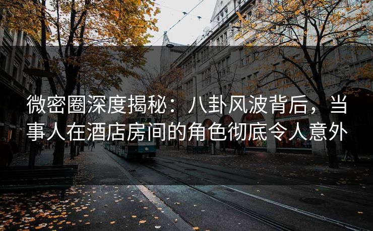 微密圈深度揭秘：八卦风波背后，当事人在酒店房间的角色彻底令人意外