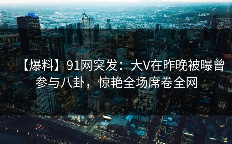 【爆料】91网突发：大V在昨晚被曝曾参与八卦，惊艳全场席卷全网