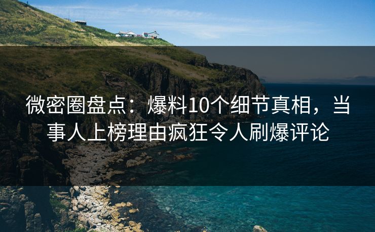 微密圈盘点：爆料10个细节真相，当事人上榜理由疯狂令人刷爆评论