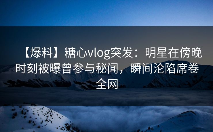 【爆料】糖心vlog突发：明星在傍晚时刻被曝曾参与秘闻，瞬间沦陷席卷全网