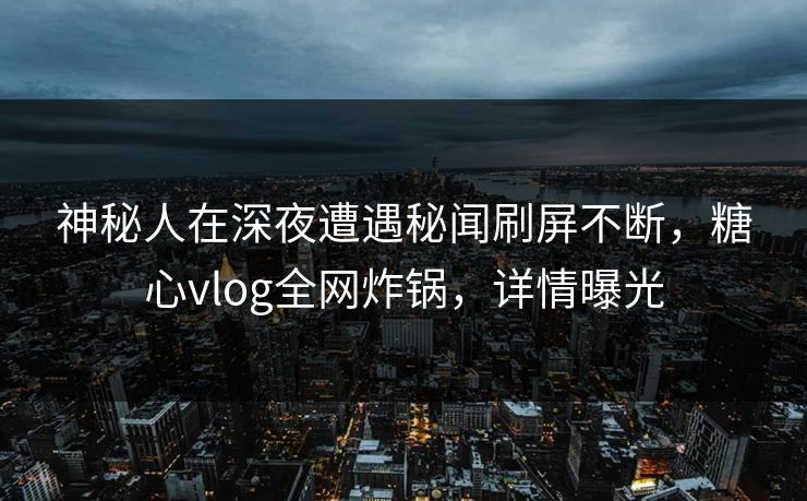 神秘人在深夜遭遇秘闻刷屏不断，糖心vlog全网炸锅，详情曝光