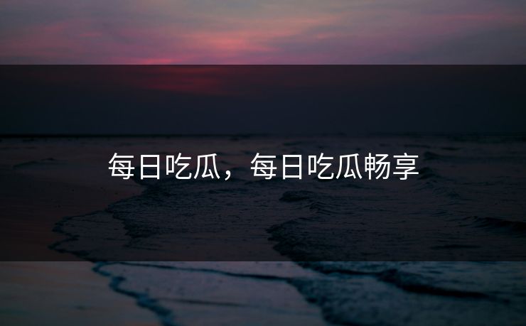 每日吃瓜，每日吃瓜畅享