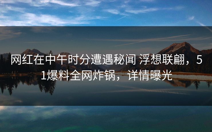 网红在中午时分遭遇秘闻 浮想联翩，51爆料全网炸锅，详情曝光